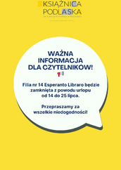 Obrazek przedstawia żółte tło z logo Książnicy Podlaskiej w lewym górnym rogu. Na środku znajduje się biała dymka z napisem: "WAŻNA INFORMACJA DLA CZYTELNIKÓW! Filia nr 14 Esperanto Libraro będzie zamknięta z powodu urlopu od 14 do 25 lipca. Przepraszamy za wszelkie niedogodności!" Poniżej nagłówka "WAŻNA INFORMACJA DLA CZYTELNIKÓW!" znajduje się mała ikona megafonu.