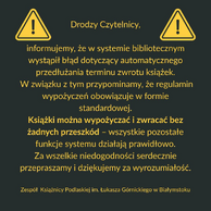 Grafika informacyjna na ciemnoszarym tle z dwoma żółtymi ikonami ostrzegawczymi po bokach. Pośrodku znajduje się tekst w języku polskim, napisany żółtą czcionką, skierowany do czytelników Książnicy Podlaskiej im. Łukasza Górnickiego w Białymstoku. Treść informuje o błędzie systemu bibliotecznego, dotyczącym automatycznego przedłużania terminu zwrotu książek. Podkreślono, że książki można wypożyczać i zwracać bez przeszkód, a pozostałe funkcje systemu działają poprawnie. Na końcu zamieszczono przeprosiny za niedogodności i podziękowanie za wyrozumiałość. Całość opatrzona jest podpisem zespołu Książnicy Podlaskiej